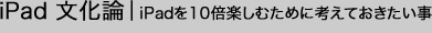 iPad文化論｜iPadを10倍楽しむために考えておきたい事